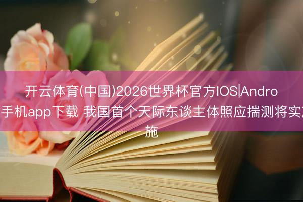 开云体育(中国)2026世界杯官方IOS|Android手机app下载 我国首个天际东谈主体照应揣测将实施