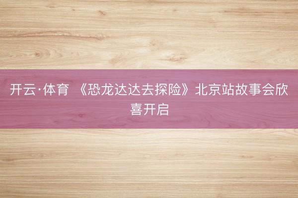 开云·体育 《恐龙达达去探险》北京站故事会欣喜开启