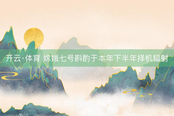 开云·体育 嫦娥七号斟酌于本年下半年择机辐射