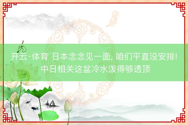 开云·体育 日本念念见一面， 咱们平直没安排! 中日相关这盆冷水泼得够透顶