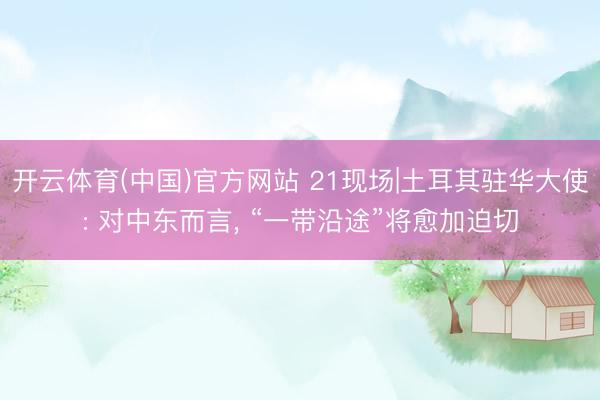 开云体育(中国)官方网站 21现场|土耳其驻华大使: 对中东而言, “一带沿途”将愈加迫切
