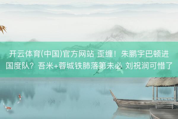 开云体育(中国)官方网站 歪缠！朱鹏宇巴顿进国度队？吾米+蓉城铁肺落第未必 刘祝润可惜了