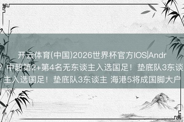 开云体育(中国)2026世界杯官方IOS|Android手机app下载 争议？中超第2+第4名无东谈主入选国足！垫底队3东谈主 海港5将成国脚大户