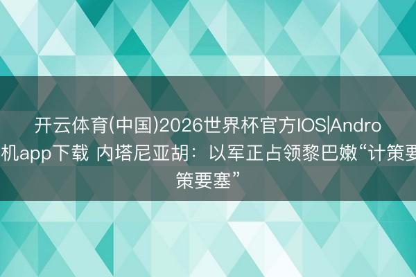 开云体育(中国)2026世界杯官方IOS|Android手机app下载 内塔尼亚胡：以军正占领黎巴嫩“计策要塞”