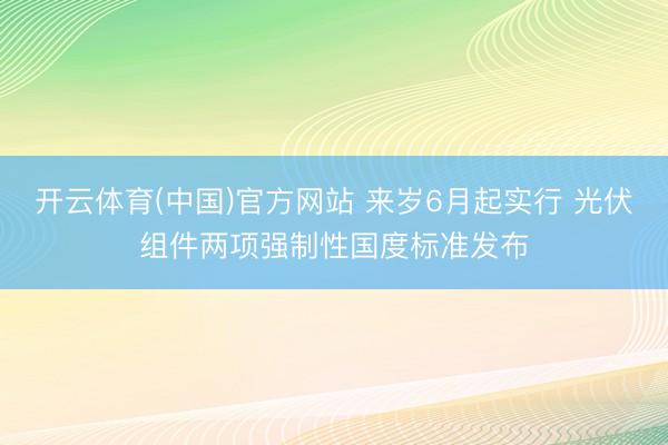开云体育(中国)官方网站 来岁6月起实行 光伏组件两项强制性国度标准发布