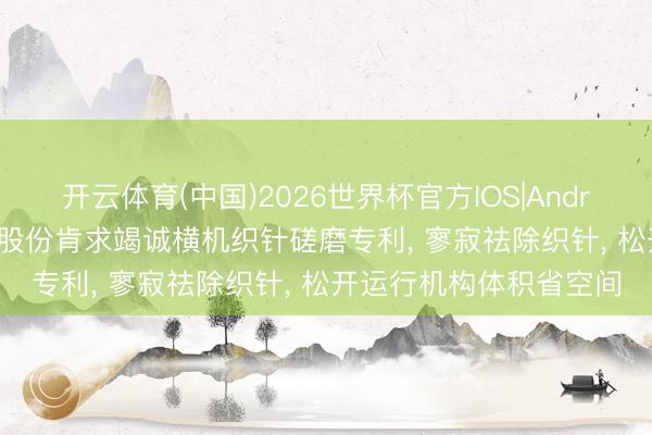 开云体育(中国)2026世界杯官方IOS|Android手机app下载 慈星股份肯求竭诚横机织针磋磨专利, 寥寂祛除织针, 松开运行机构体积省空间