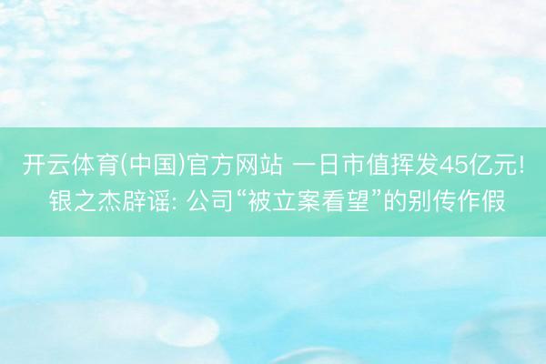 开云体育(中国)官方网站 一日市值挥发45亿元! 银之杰辟谣: 公司“被立案看望”的别传作假