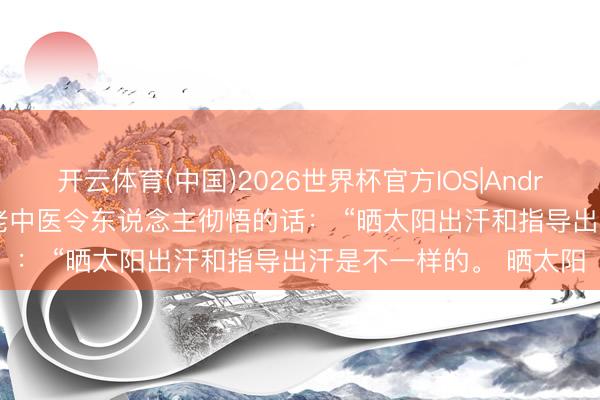 开云体育(中国)2026世界杯官方IOS|Android手机app下载 一位老中医令东说念主彻悟的话: “晒太阳出汗和指导出汗是不一样的。 晒太阳