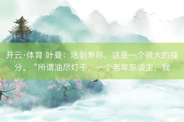 开云·体育 叶曼:活到寿尽,这是一个很大的福分。 “所谓油尽灯干,一个老年东谈主,我