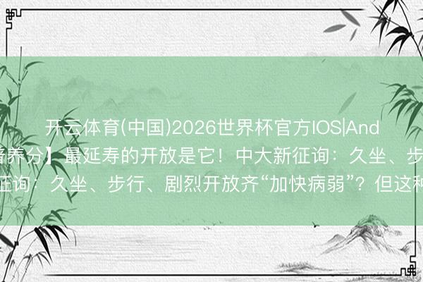 开云体育(中国)2026世界杯官方IOS|Android手机app下载 【科普养分】最延寿的开放是它！中大新征询：久坐、步行、剧烈开放齐“加快病弱”？但这种开放能抗病弱