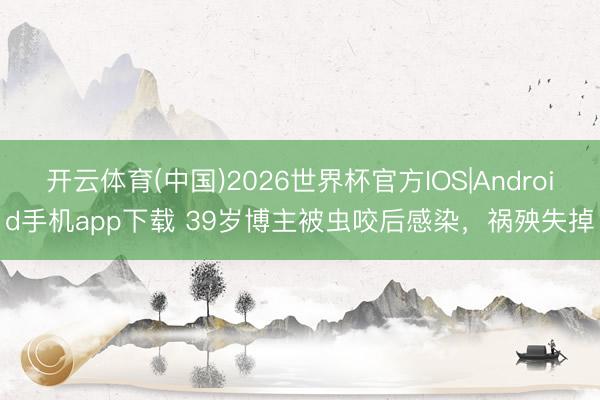 开云体育(中国)2026世界杯官方IOS|Android手机app下载 39岁博主被虫咬后感染，祸殃失掉