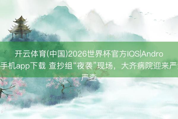 开云体育(中国)2026世界杯官方IOS|Android手机app下载 查抄组“夜袭”现场,大齐病院迎来严查