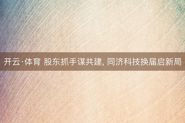 开云·体育 股东抓手谋共建， 同济科技换届启新局