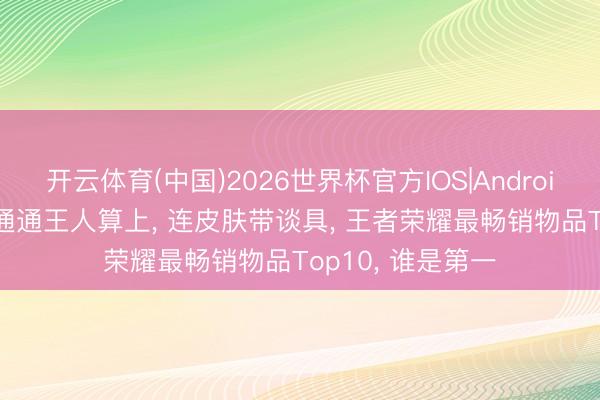 开云体育(中国)2026世界杯官方IOS|Android手机app下载 通通王人算上, 连皮肤带谈具, 王者荣耀最畅销物品Top10, 谁是第一