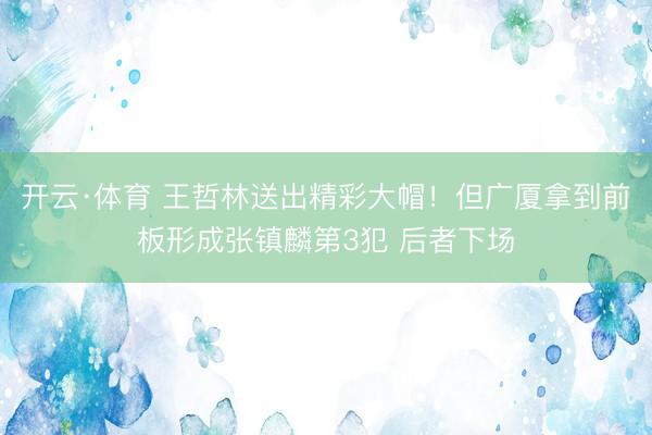 开云·体育 王哲林送出精彩大帽！但广厦拿到前板形成张镇麟第3犯 后者下场