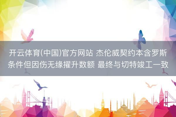 开云体育(中国)官方网站 杰伦威契约本含罗斯条件但因伤无缘擢升数额 最终与切特竣工一致