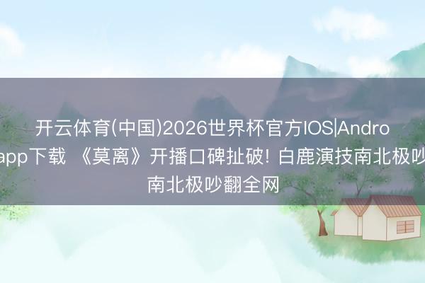 开云体育(中国)2026世界杯官方IOS|Android手机app下载 《莫离》开播口碑扯破! 白鹿演技南北极吵翻全网