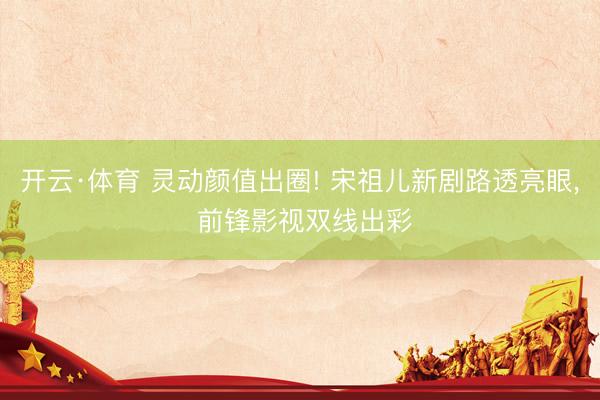 开云·体育 灵动颜值出圈! 宋祖儿新剧路透亮眼， 前锋影视双线出彩