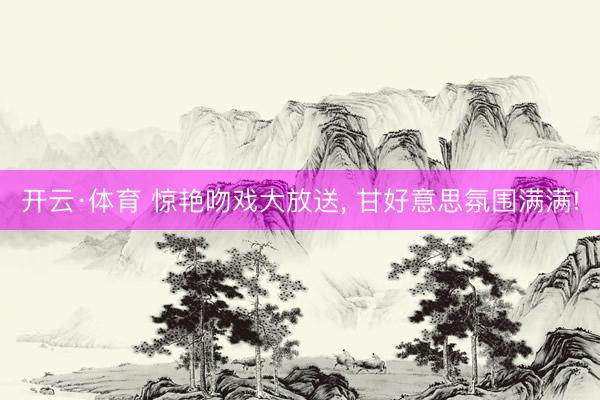 开云·体育 惊艳吻戏大放送， 甘好意思氛围满满!