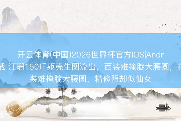 开云体育(中国)2026世界杯官方IOS|Android手机app下载 江珊150斤躯壳生图流出,西装难掩腚大腰圆,精修照却似仙女
