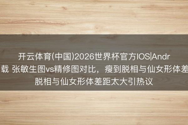 开云体育(中国)2026世界杯官方IOS|Android手机app下载 张敏生图vs精修图对比，瘦到脱相与仙女形体差距太大引热议