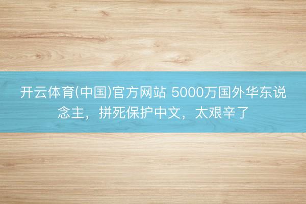 开云体育(中国)官方网站 5000万国外华东说念主,拼死保护中文,太艰辛了
