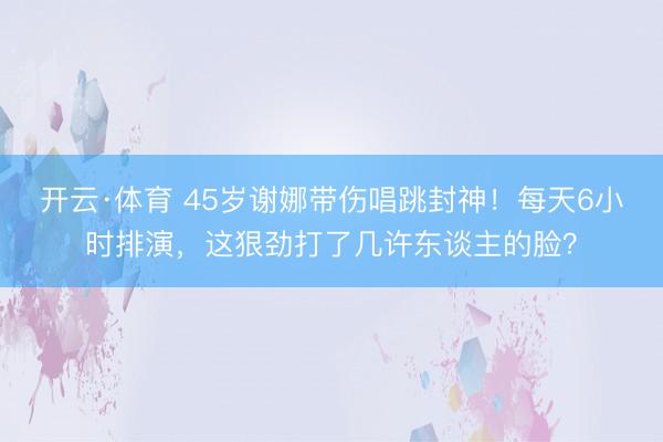 开云·体育 45岁谢娜带伤唱跳封神！每天6小时排演，这狠劲打了几许东谈主的脸？
