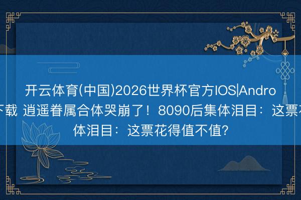 开云体育(中国)2026世界杯官方IOS|Android手机app下载 逍遥眷属合体哭崩了！8090后集体泪目：这票花得值不值？