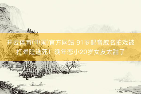 开云体育(中国)官方网站 91岁配音威名拍戏被打晕险送死！晚年恋小20岁女友太甜了