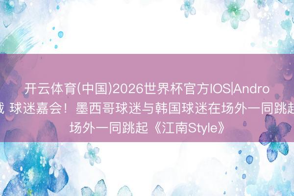 开云体育(中国)2026世界杯官方IOS|Android手机app下载 球迷嘉会！墨西哥球迷与韩国球迷在场外一同跳起《江南Style》