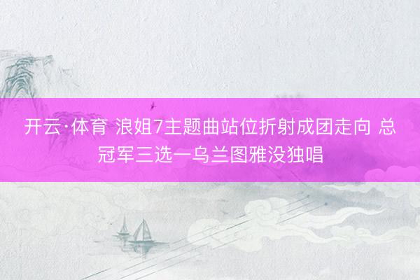开云·体育 浪姐7主题曲站位折射成团走向 总冠军三选一乌兰图雅没独唱