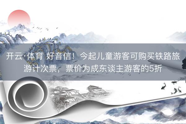 开云·体育 好音信！今起儿童游客可购买铁路旅游计次票，票价为成东谈主游客的5折