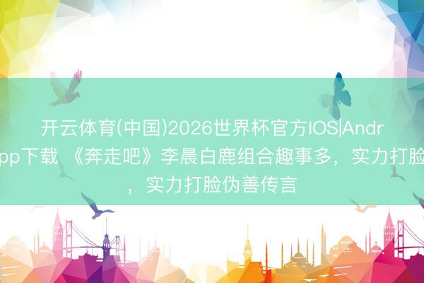 开云体育(中国)2026世界杯官方IOS|Android手机app下载 《奔走吧》李晨白鹿组合趣事多，实力打脸伪善传言