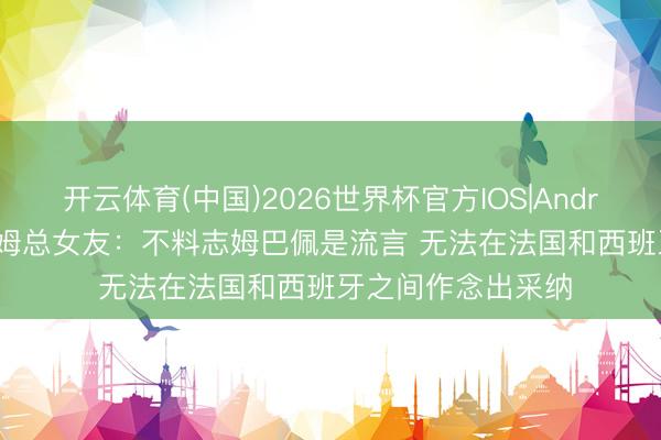 开云体育(中国)2026世界杯官方IOS|Android手机app下载 姆总女友：不料志姆巴佩是流言 无法在法国和西班牙之间作念出采纳