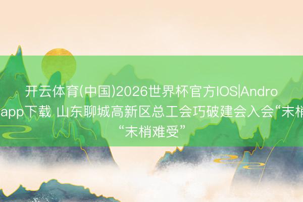 开云体育(中国)2026世界杯官方IOS|Android手机app下载 山东聊城高新区总工会巧破建会入会“末梢难受”