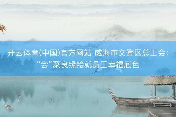 开云体育(中国)官方网站 威海市文登区总工会：“会”聚良缘绘就员工幸福底色
