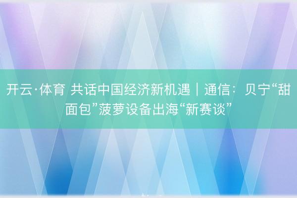 开云·体育 共话中国经济新机遇｜通信：贝宁“甜面包”菠萝设备出海“新赛谈”