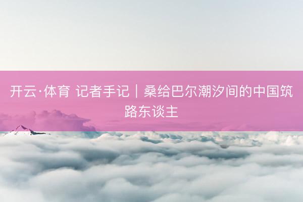开云·体育 记者手记｜桑给巴尔潮汐间的中国筑路东谈主