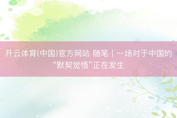 开云体育(中国)官方网站 随笔｜一场对于中国的“默契觉悟”正在发生