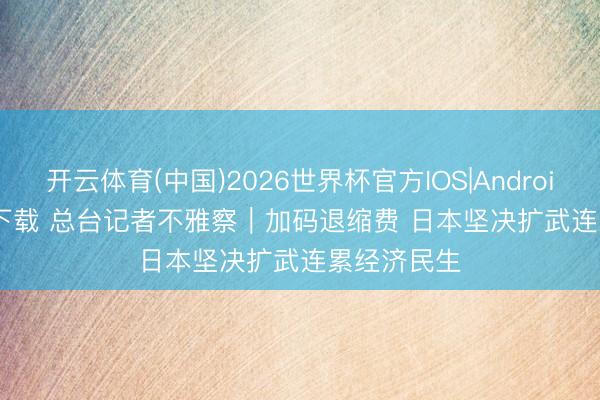 开云体育(中国)2026世界杯官方IOS|Android手机app下载 总台记者不雅察|加码退缩费 日本坚决扩武连累经济民生