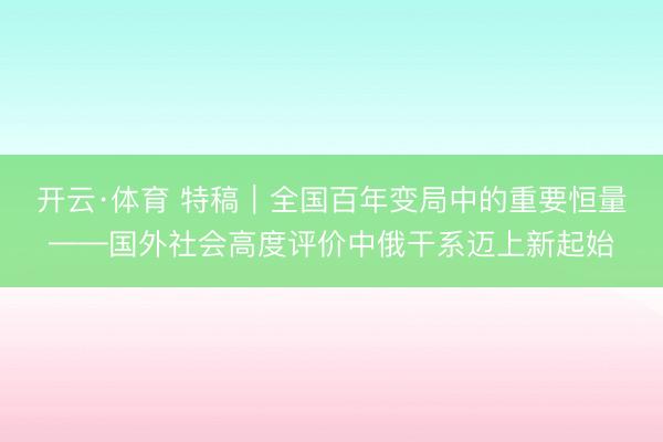 开云·体育 特稿｜全国百年变局中的重要恒量——国外社会高度评价中俄干系迈上新起始