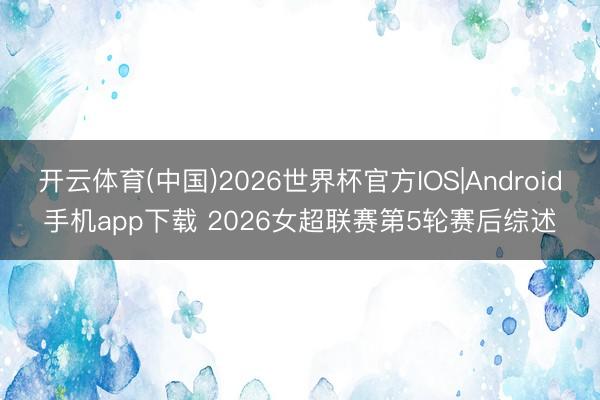 开云体育(中国)2026世界杯官方IOS|Android手机app下载 2026女超联赛第5轮赛后综述