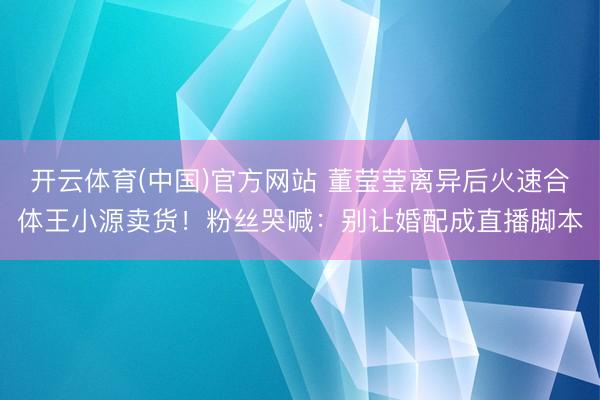 开云体育(中国)官方网站 董莹莹离异后火速合体王小源卖货！粉丝哭喊：别让婚配成直播脚本