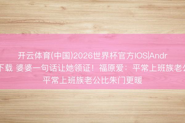 开云体育(中国)2026世界杯官方IOS|Android手机app下载 婆婆一句话让她领证！福原爱：平常上班族老公比朱门更暖
