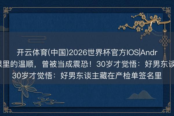 开云体育(中国)2026世界杯官方IOS|Android手机app下载 她眼里的温顺，曾被当成震恐！30岁才觉悟：好男东谈主藏在产检单签名里
