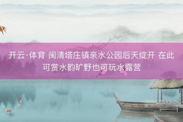 开云·体育 闽清塔庄镇亲水公园后天绽开 在此可赏水韵旷野也可玩水露营