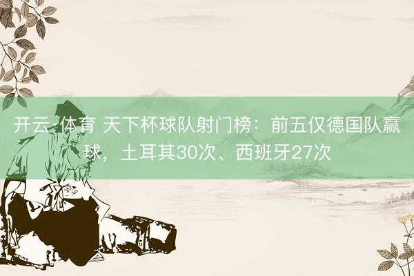 开云·体育 天下杯球队射门榜：前五仅德国队赢球，土耳其30次、西班牙27次