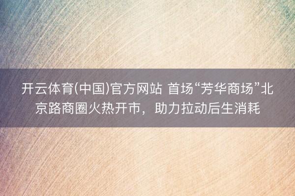 开云体育(中国)官方网站 首场“芳华商场”北京路商圈火热开市，助力拉动后生消耗