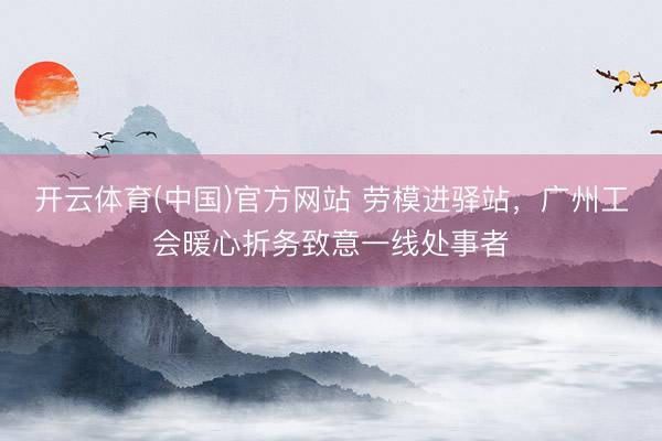 开云体育(中国)官方网站 劳模进驿站，广州工会暖心折务致意一线处事者