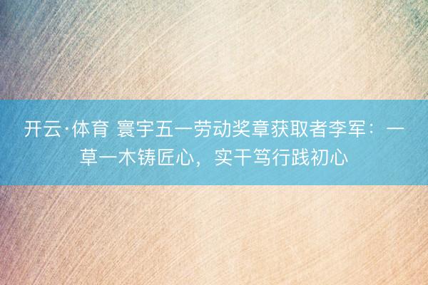 开云·体育 寰宇五一劳动奖章获取者李军：一草一木铸匠心，实干笃行践初心